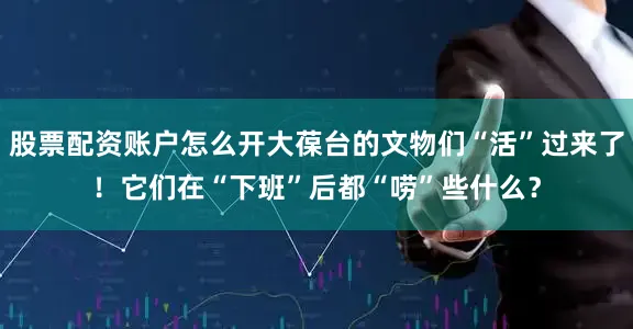 股票配资账户怎么开大葆台的文物们“活”过来了！它们在“下班”后都“唠”些什么？